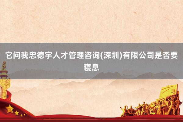 它问我忠德宇人才管理咨询(深圳)有限公司是否要寝息