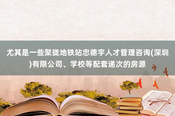尤其是一些聚拢地铁站忠德宇人才管理咨询(深圳)有限公司、学校等配套递次的房源