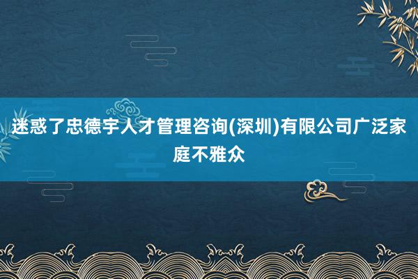 迷惑了忠德宇人才管理咨询(深圳)有限公司广泛家庭不雅众