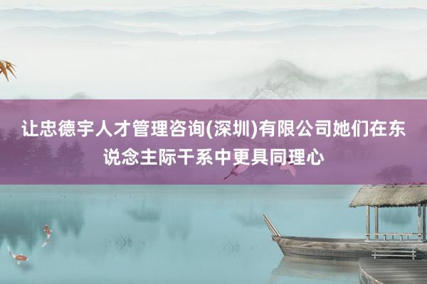让忠德宇人才管理咨询(深圳)有限公司她们在东说念主际干系中更具同理心