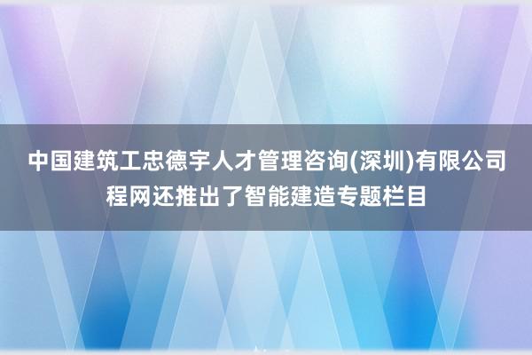 中国建筑工忠德宇人才管理咨询(深圳)有限公司程网还推出了智能建造专题栏目
